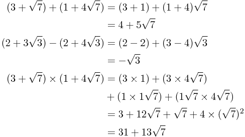 
\begin{align*}
(3 + \sqrt{7}) + (1 + 4\sqrt{7}) &= (3 + 1) + (1 + 4)\sqrt{7} \\
&= 4 + 5\sqrt{7} \\
(2 + 3\sqrt{3}) - (2 + 4\sqrt{3}) &= (2 - 2) + (3 - 4)\sqrt{3} \\
&= -\sqrt{3} \\
(3 + \sqrt{7}) \times (1 + 4\sqrt{7}) &= (3 \times 1) + (3 \times 4\sqrt{7}) \\
& + (1 \times 1\sqrt{7}) + (1\sqrt{7} \times 4\sqrt{7}) \\
&= 3 + 12\sqrt{7} + \sqrt{7} + 4\times (\sqrt{7})^2 \\
&= 31 + 13\sqrt{7}
\end{align*}
