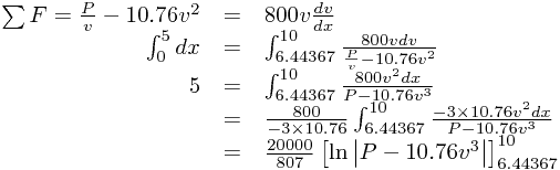 
\begin{array}{rcl}
\sum F=\frac{P}{v}-10.76v^{2}&=&800v\frac{dv}{dx}\\\int_{0}^{5}dx&=&\int_{6.44367}^{10}\frac{800vdv}{\frac{P}{v}-10.76v^{2}}\\5&=&\int_{6.44367}^{10}\frac{800v^{2}dx}{P-10.76v^{3}}\\&=&\frac{800}{-3\times10.76}\int_{6.44367}^{10}\frac{-3\times10.76v^{2}dx}{P-10.76v^{3}}\\&=&\frac{20000}{807}\left[\ln\left|P-10.76v^{3}\right|\right]_{6.44367}^{10}
\end{array}
