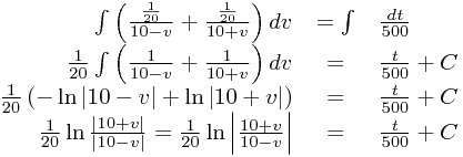 
\begin{array}{rcl}
\int\left(\frac{\frac{1}{20}}{10-v}+\frac{\frac{1}{20}}{10+v}\right)dv&=\int&\frac{dt}{500}\\\frac{1}{20}\int\left(\frac{1}{10-v}+\frac{1}{10+v}\right)dv&=&\frac{t}{500}+C\\\frac{1}{20}\left(-\ln\left|10-v\right|+\ln\left|10+v\right|\right)&=&\frac{t}{500}+C \\
\frac{1}{20}\ln\frac{\left|10+v\right|}{\left|10-v\right|}=\frac{1}{20}\ln\left|\frac{10+v}{10-v}\right| &=& \frac{t}{500}+C
\end{array}
