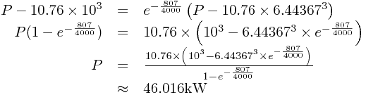 
\begin{array}{rcl}
P-10.76\times10^{3}&=&e^{-\frac{807}{4000}}\left(P-10.76\times6.44367^{3}\right)\\P(1-e^{-\frac{807}{4000}})&=&10.76\times\left(10^{3}-6.44367^{3}\times e^{-\frac{807}{4000}}\right)\\P&=&\frac{10.76\times\left(10^{3}-6.44367^{3}\times e^{-\frac{807}{4000}}\right)}{1-e^{-\frac{807}{4000}}}\\&\approx&46.016\text{kW}
\end{array}
