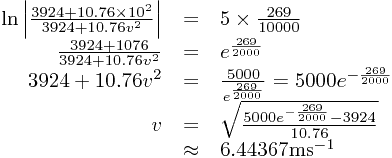 
\begin{array}{rcl}
\ln\left|\frac{3924+10.76\times10^{2}}{3924+10.76v^{2}}\right|&=&5\times\frac{269}{10000}\\\frac{3924+1076}{3924+10.76v^{2}}&=&e^{\frac{269}{2000}}\\3924+10.76v^{2}&=&\frac{5000}{e^{\frac{269}{2000}}}=5000e^{-\frac{269}{2000}}\\v&=&\sqrt{\frac{5000e^{-\frac{269}{2000}}-3924}{10.76}}\\&\approx&6.44367\text{ms}^{-1}
\end{array}
