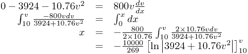 
\begin{array}{rcl}
0-3924-10.76v^{2}&=&800v\frac{dv}{dx}\\\int_{10}^{v}\frac{-800vdv}{3924+10.76v^{2}}&=&\int_{0}^{x}dx\\x&=&-\frac{800}{2\times10.76}\int_{10}^{v}\frac{2\times10.76vdv}{3924+10.76v^{2}}\\&=&-\frac{10000}{269}\left[\ln\left|3924+10.76v^{2}\right|\right]_{10}^{v}
\end{array}
